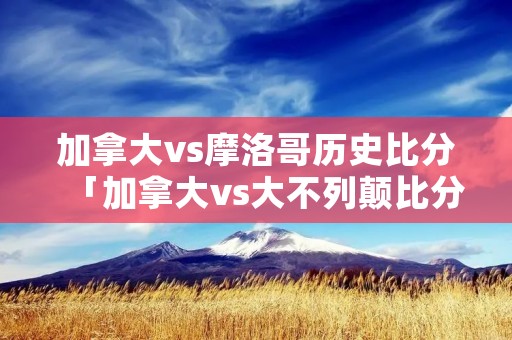 加拿大vs摩洛哥历史比分「加拿大vs大不列颠比分预测」