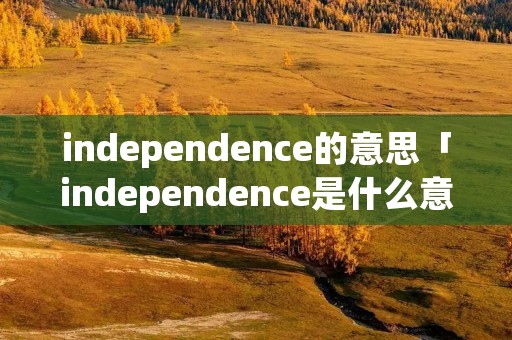 independence的意思「independence是什么意思中文翻译」 independence的意思「independence是什么意思中文翻译」