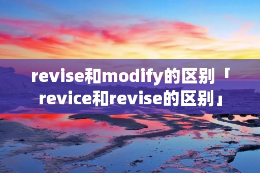 revise和modify的区别「revice和revise的区别」