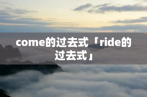 come的过去式「ride的过去式」 come的过去式「ride的过去式」