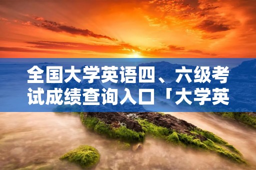 全国大学英语四、六级考试成绩查询入口「大学英语四六级考试成绩查询网址」
