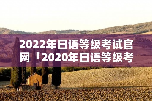 2022年日语等级考试官网「2020年日语等级考试官网入口」