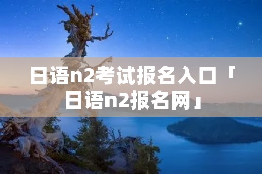日语n2考试报名入口「日语n2报名网」