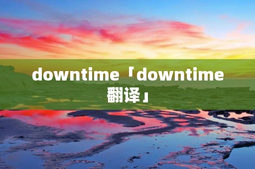 downtime「downtime翻译」 downtime「downtime翻译」