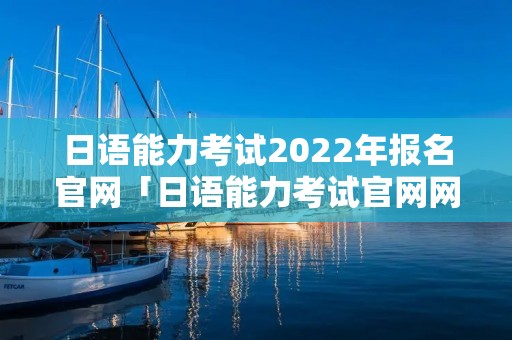 日语能力考试2022年报名官网「日语能力考试官网网址」