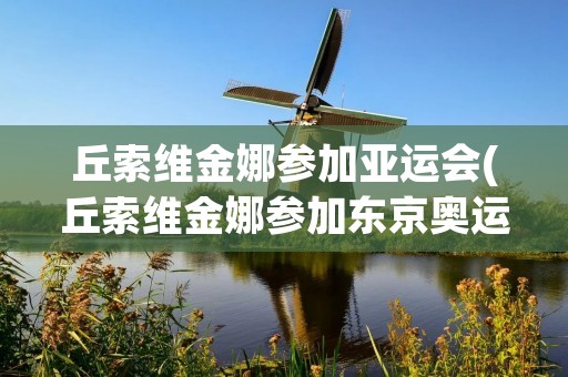 丘索维金娜参加亚运会(丘索维金娜参加东京奥运会吗)