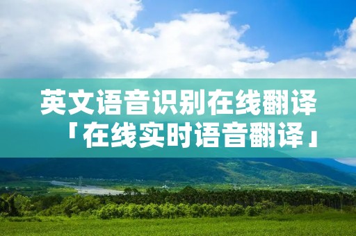 英文语音识别在线翻译「在线实时语音翻译」