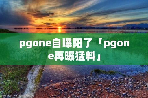 pgone自曝阳了「pgone再曝猛料」 pgone自曝阳了「pgone再曝猛料」