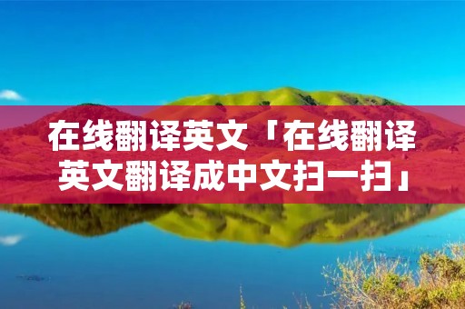在线翻译英文「在线翻译英文翻译成中文扫一扫」 在线翻译英文「在线翻译英文翻译成中文扫一扫」