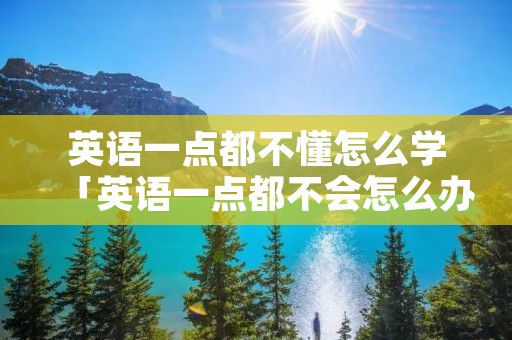 英语一点都不懂怎么学「英语一点都不会怎么办」