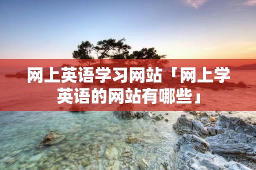 网上英语学习网站「网上学英语的网站有哪些」 网上英语学习网站「网上学英语的网站有哪些」