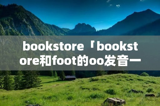 bookstore「bookstore和foot的oo发音一样吗」 bookstore「bookstore和foot的oo发音一样吗」