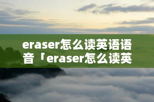 eraser怎么读英语语音「eraser怎么读英语发音」 eraser怎么读英语语音「eraser怎么读英语发音」