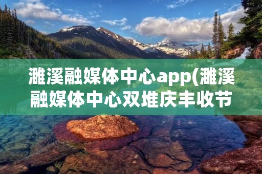 濉溪融媒体中心app(濉溪融媒体中心双堆庆丰收节目)