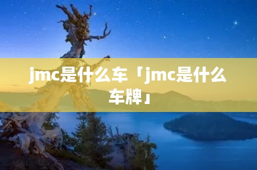 jmc是什么车「jmc是什么车牌」 jmc是什么车「jmc是什么车牌」