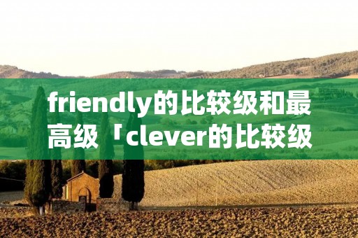 friendly的比较级和最高级「clever的比较级和最高级」 friendly的比较级和最高级「clever的比较级和最高级」
