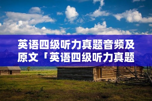 英语四级听力真题音频及原文「英语四级听力真题音频及原文2019」