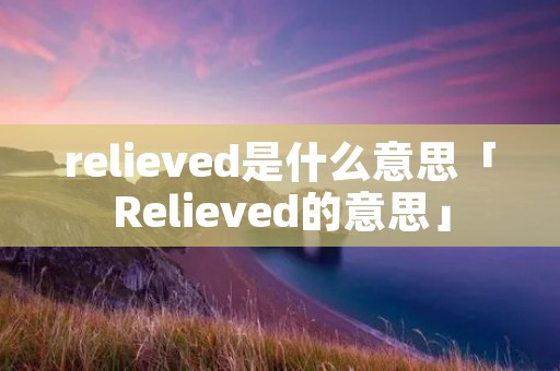 relieved是什么意思「Relieved的意思」