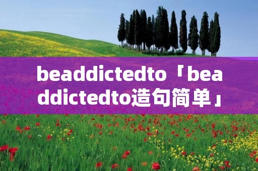 beaddictedto「beaddictedto造句简单」 beaddictedto「beaddictedto造句简单」