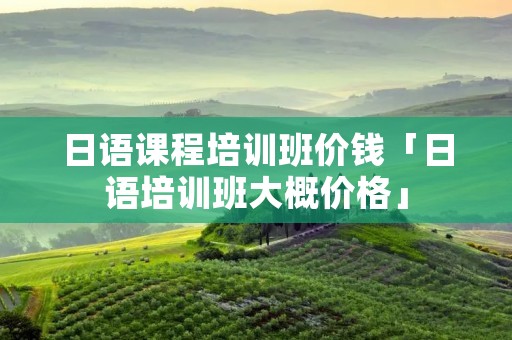 日语课程培训班价钱「日语培训班大概价格」 日语课程培训班价钱「日语培训班大概价格」