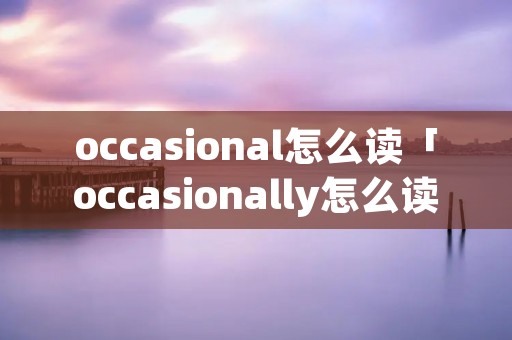 occasional怎么读「occasionally怎么读」 occasional怎么读「occasionally怎么读」
