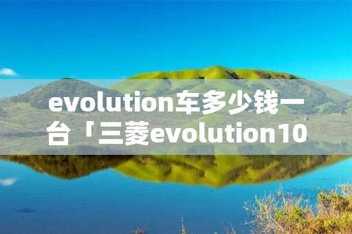 evolution车多少钱一台「三菱evolution10多少钱」