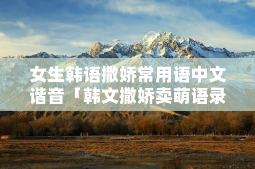 女生韩语撒娇常用语中文谐音「韩文撒娇卖萌语录谐音」 女生韩语撒娇常用语中文谐音「韩文撒娇卖萌语录谐音」