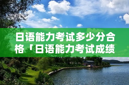 日语能力考试多少分合格「日语能力考试成绩多少合格」 日语能力考试多少分合格「日语能力考试成绩多少合格」