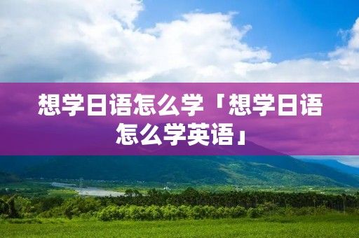 想学日语怎么学「想学日语怎么学英语」 想学日语怎么学「想学日语怎么学英语」