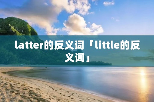 latter的反义词「little的反义词」