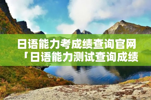 日语能力考成绩查询官网「日语能力测试查询成绩」