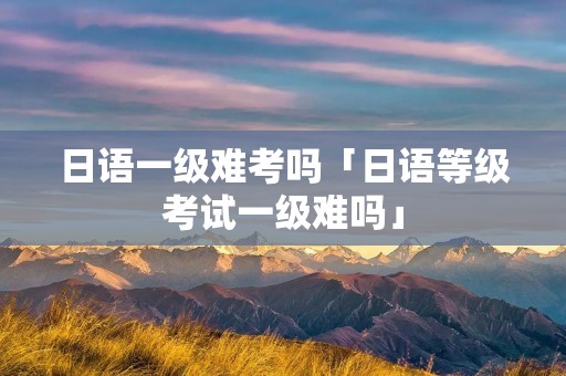 日语一级难考吗「日语等级考试一级难吗」