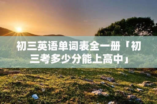 初三英语单词表全一册「初三考多少分能上高中」