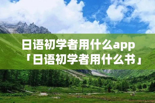 日语初学者用什么app「日语初学者用什么书」