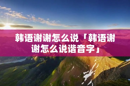 韩语谢谢怎么说「韩语谢谢怎么说谐音字」 韩语谢谢怎么说「韩语谢谢怎么说谐音字」