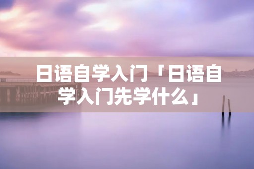 日语自学入门「日语自学入门先学什么」