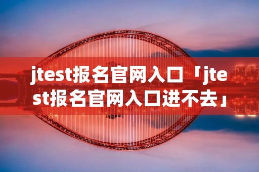 jtest报名官网入口「jtest报名官网入口进不去」