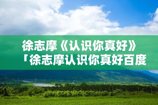 徐志摩《认识你真好》「徐志摩认识你真好百度百科」