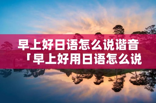 早上好日语怎么说谐音「早上好用日语怎么说 来 个谐音中文的」 早上好日语怎么说谐音「早上好用日语怎么说 来 个谐音中文的」