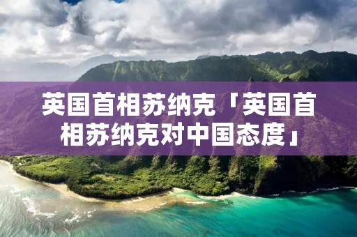 英国首相苏纳克「英国首相苏纳克对中国态度」