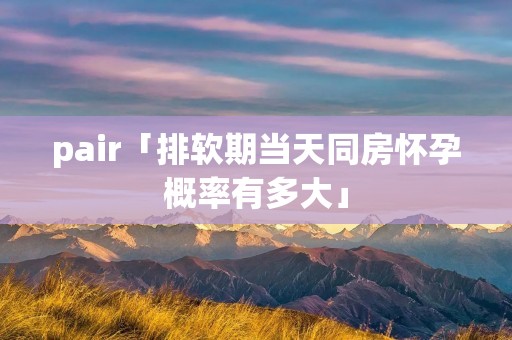 pair「排软期当天同房怀孕概率有多大」