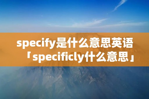 specify是什么意思英语「specificly什么意思」
