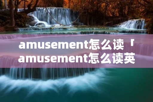 amusement怎么读「amusement怎么读英语发音」 amusement怎么读「amusement怎么读英语发音」