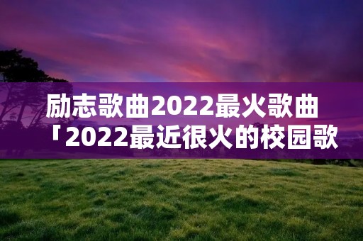 励志歌曲2022最火歌曲「2022最近很火的校园歌曲」 励志歌曲2022最火歌曲「2022最近很火的校园歌曲」