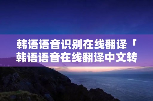 韩语语音识别在线翻译「韩语语音在线翻译中文转换器」
