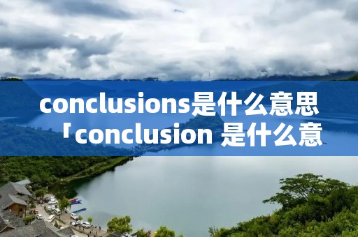 conclusions是什么意思「conclusion 是什么意思中文」 conclusions是什么意思「conclusion 是什么意思中文」