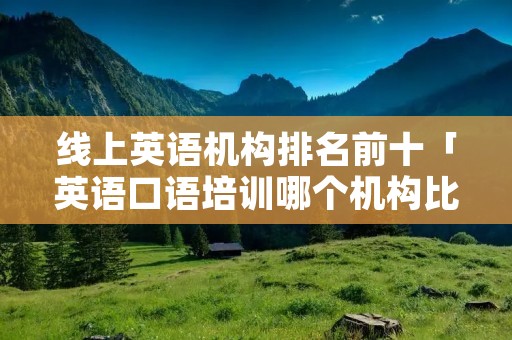 线上英语机构排名前十「英语口语培训哪个机构比较好」