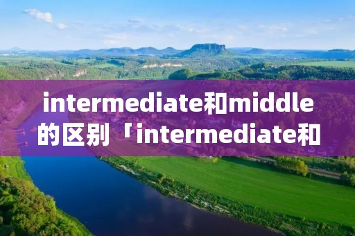 intermediate和middle的区别「intermediate和secondary的区别」 intermediate和middle的区别「intermediate和secondary的区别」