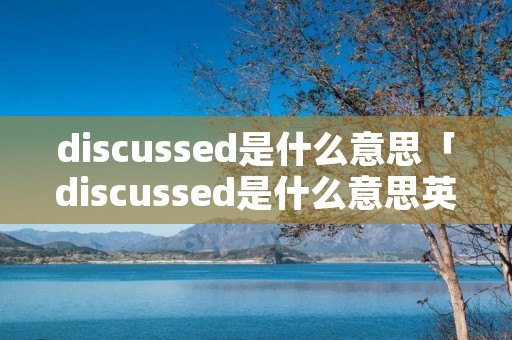 discussed是什么意思「discussed是什么意思英语翻译成中文」
