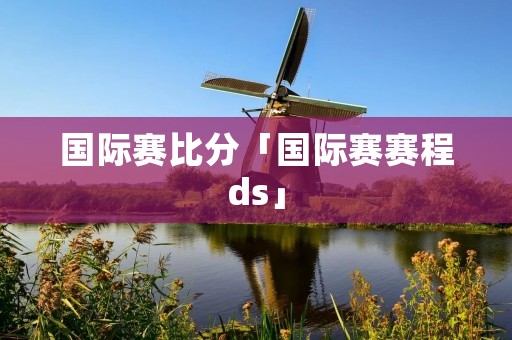 国际赛比分「国际赛赛程ds」 国际赛比分「国际赛赛程ds」